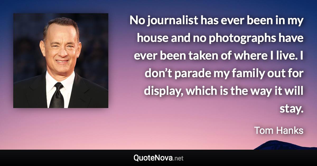 No journalist has ever been in my house and no photographs have ever been taken of where I live. I don’t parade my family out for display, which is the way it will stay. - Tom Hanks quote