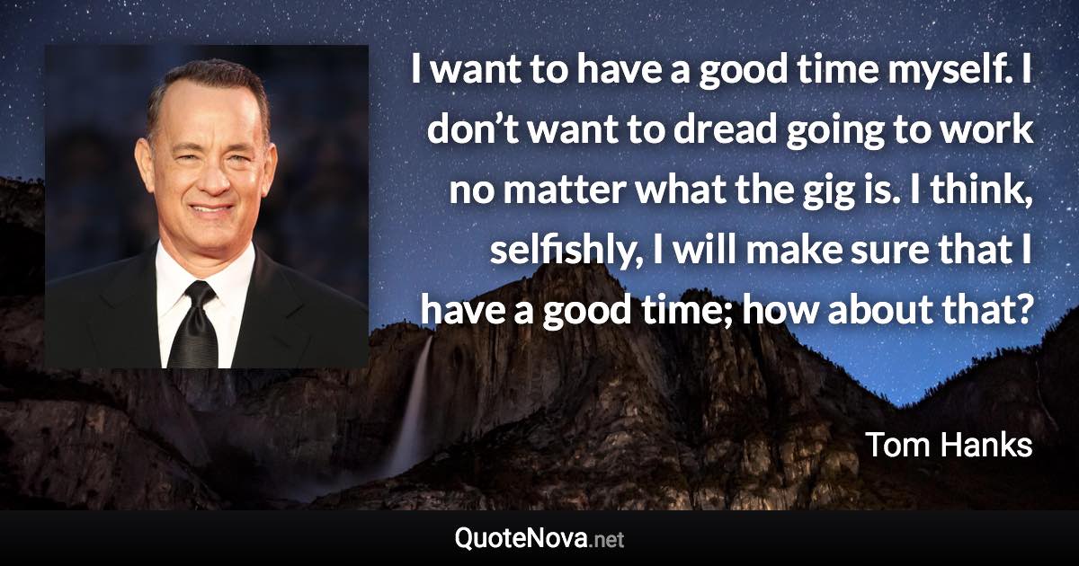 I want to have a good time myself. I don’t want to dread going to work no matter what the gig is. I think, selfishly, I will make sure that I have a good time; how about that? - Tom Hanks quote