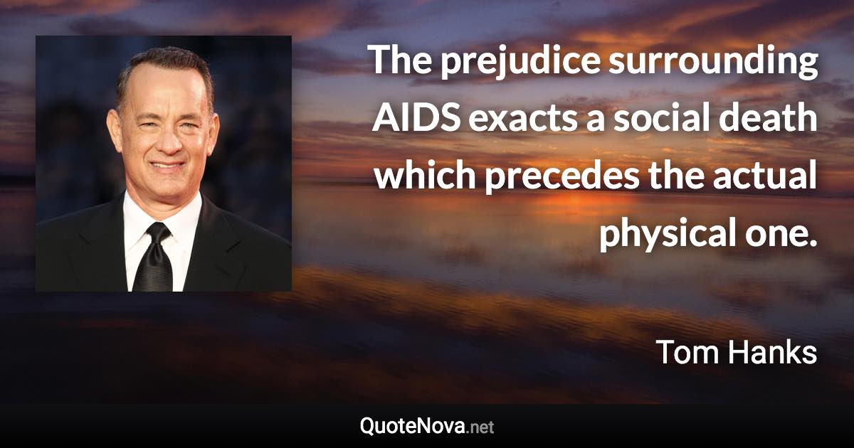 The prejudice surrounding AIDS exacts a social death which precedes the actual physical one. - Tom Hanks quote