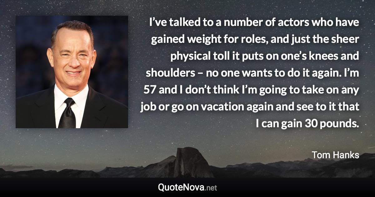 I’ve talked to a number of actors who have gained weight for roles, and just the sheer physical toll it puts on one’s knees and shoulders – no one wants to do it again. I’m 57 and I don’t think I’m going to take on any job or go on vacation again and see to it that I can gain 30 pounds. - Tom Hanks quote