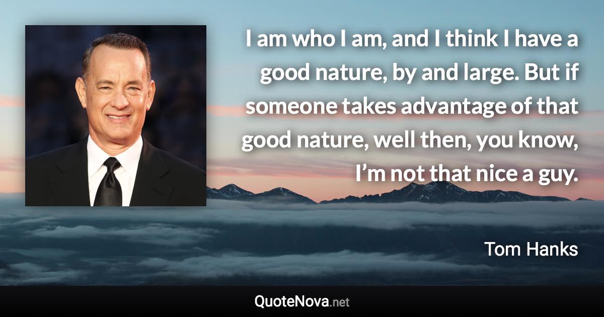 I am who I am, and I think I have a good nature, by and large. But if someone takes advantage of that good nature, well then, you know, I’m not that nice a guy. - Tom Hanks quote