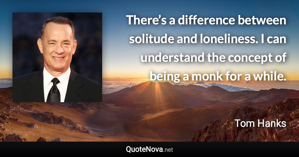 There’s a difference between solitude and loneliness. I can understand the concept of being a monk for a while. - Tom Hanks quote