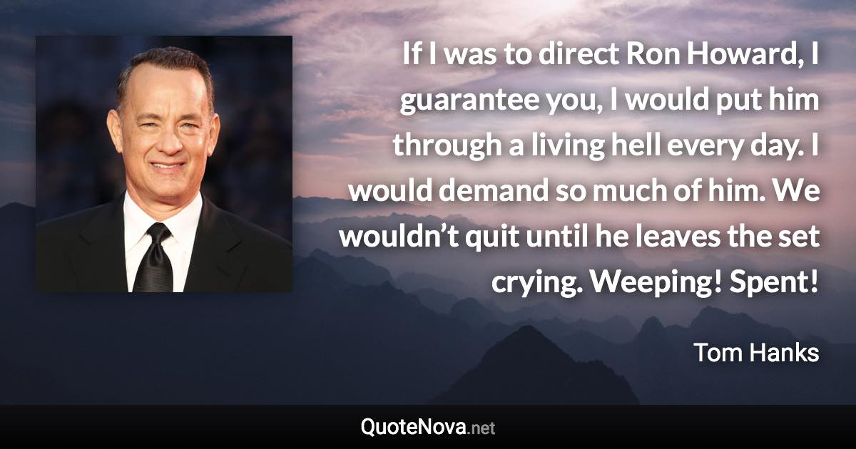 If I was to direct Ron Howard, I guarantee you, I would put him through a living hell every day. I would demand so much of him. We wouldn’t quit until he leaves the set crying. Weeping! Spent! - Tom Hanks quote