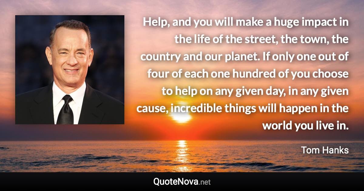 Help, and you will make a huge impact in the life of the street, the town, the country and our planet. If only one out of four of each one hundred of you choose to help on any given day, in any given cause, incredible things will happen in the world you live in. - Tom Hanks quote