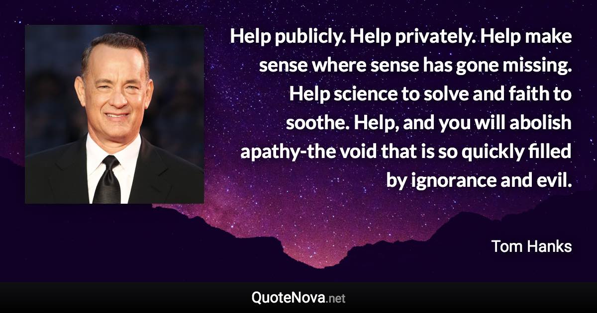 Help publicly. Help privately. Help make sense where sense has gone missing. Help science to solve and faith to soothe. Help, and you will abolish apathy-the void that is so quickly filled by ignorance and evil. - Tom Hanks quote