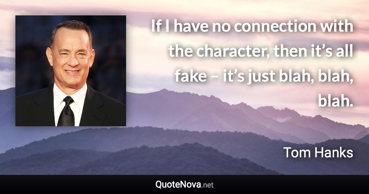 If I have no connection with the character, then it’s all fake – it’s just blah, blah, blah. - Tom Hanks quote