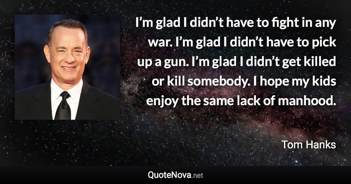 I’m glad I didn’t have to fight in any war. I’m glad I didn’t have to pick up a gun. I’m glad I didn’t get killed or kill somebody. I hope my kids enjoy the same lack of manhood. - Tom Hanks quote