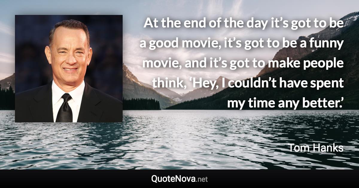 At the end of the day it’s got to be a good movie, it’s got to be a funny movie, and it’s got to make people think, ‘Hey, I couldn’t have spent my time any better.’ - Tom Hanks quote