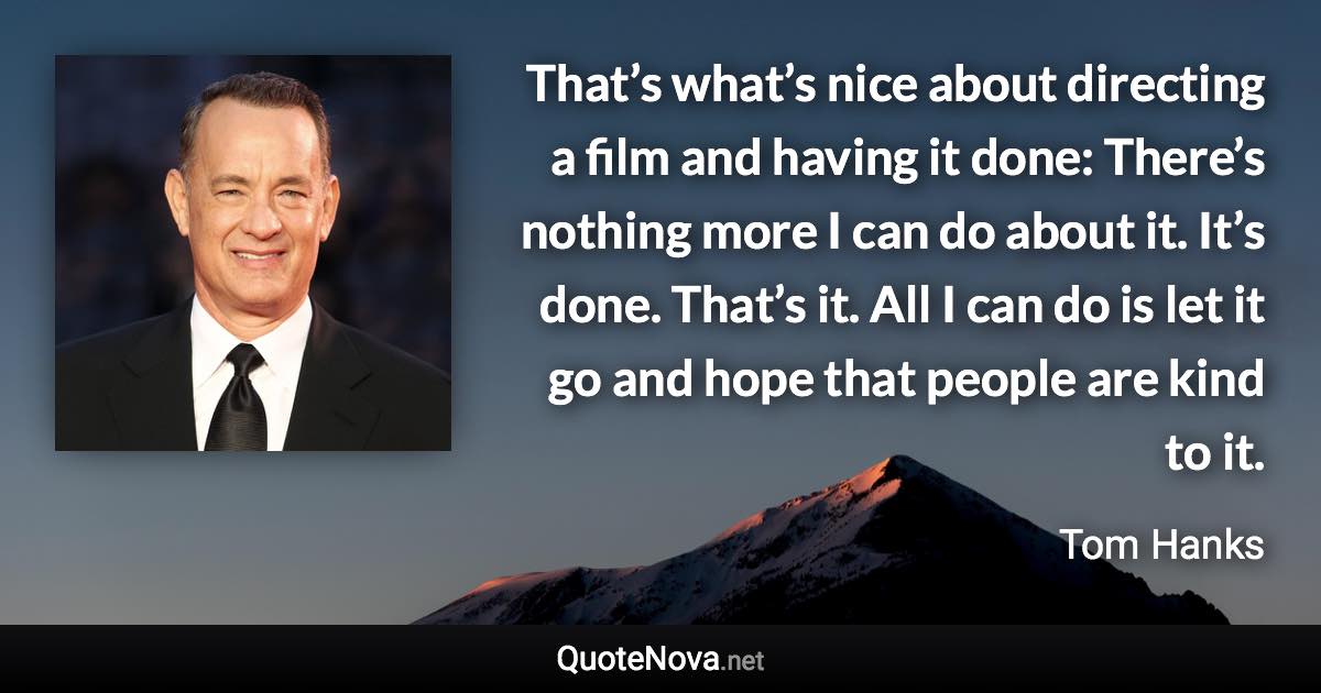 That’s what’s nice about directing a film and having it done: There’s nothing more I can do about it. It’s done. That’s it. All I can do is let it go and hope that people are kind to it. - Tom Hanks quote