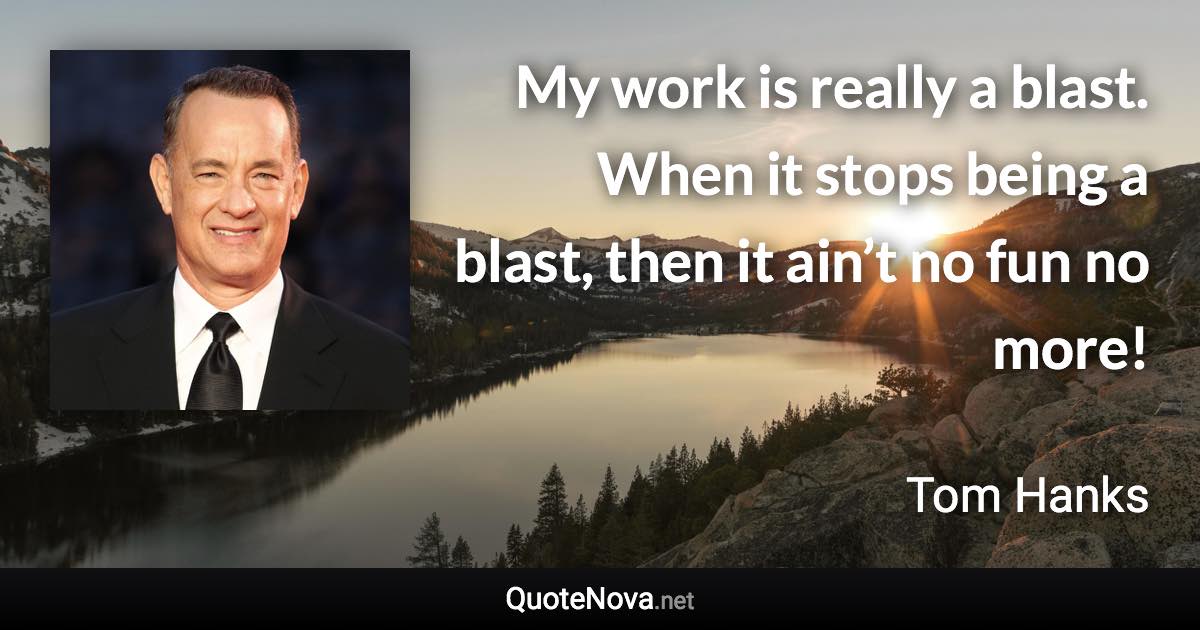 My work is really a blast. When it stops being a blast, then it ain’t no fun no more! - Tom Hanks quote