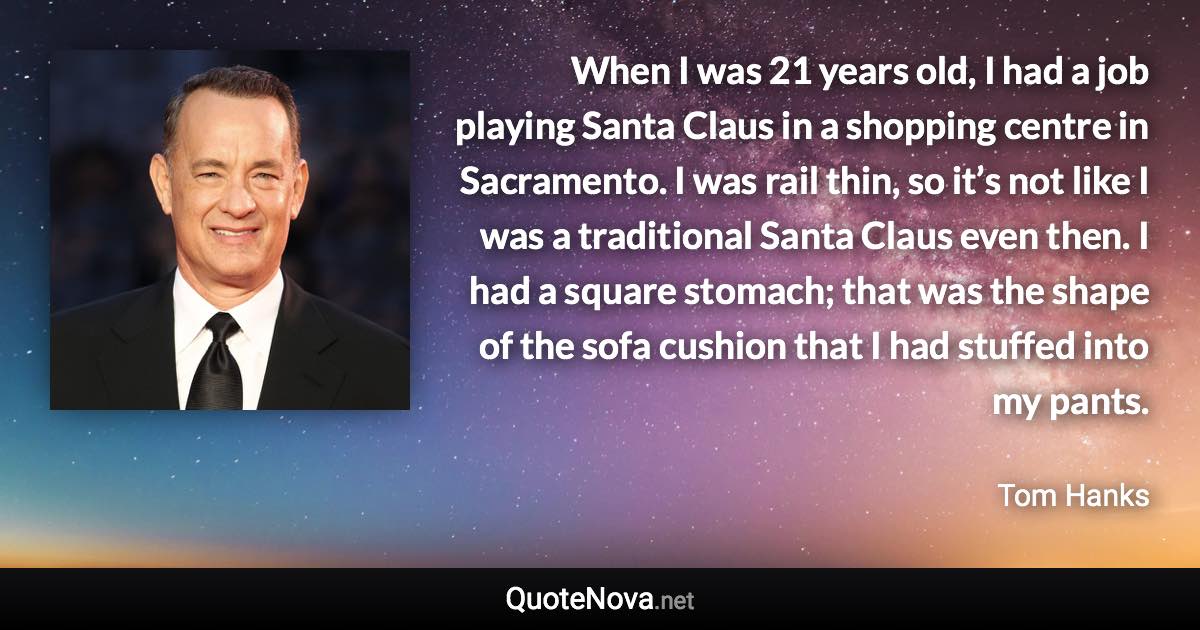 When I was 21 years old, I had a job playing Santa Claus in a shopping centre in Sacramento. I was rail thin, so it’s not like I was a traditional Santa Claus even then. I had a square stomach; that was the shape of the sofa cushion that I had stuffed into my pants. - Tom Hanks quote