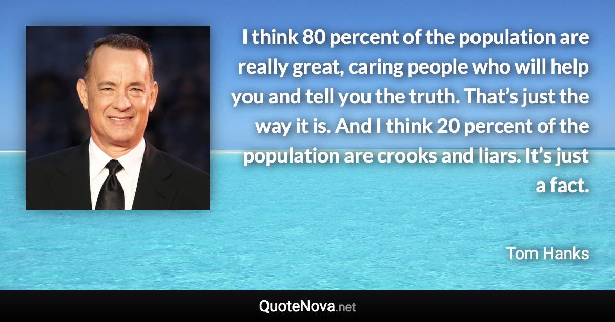 I think 80 percent of the population are really great, caring people who will help you and tell you the truth. That’s just the way it is. And I think 20 percent of the population are crooks and liars. It’s just a fact. - Tom Hanks quote