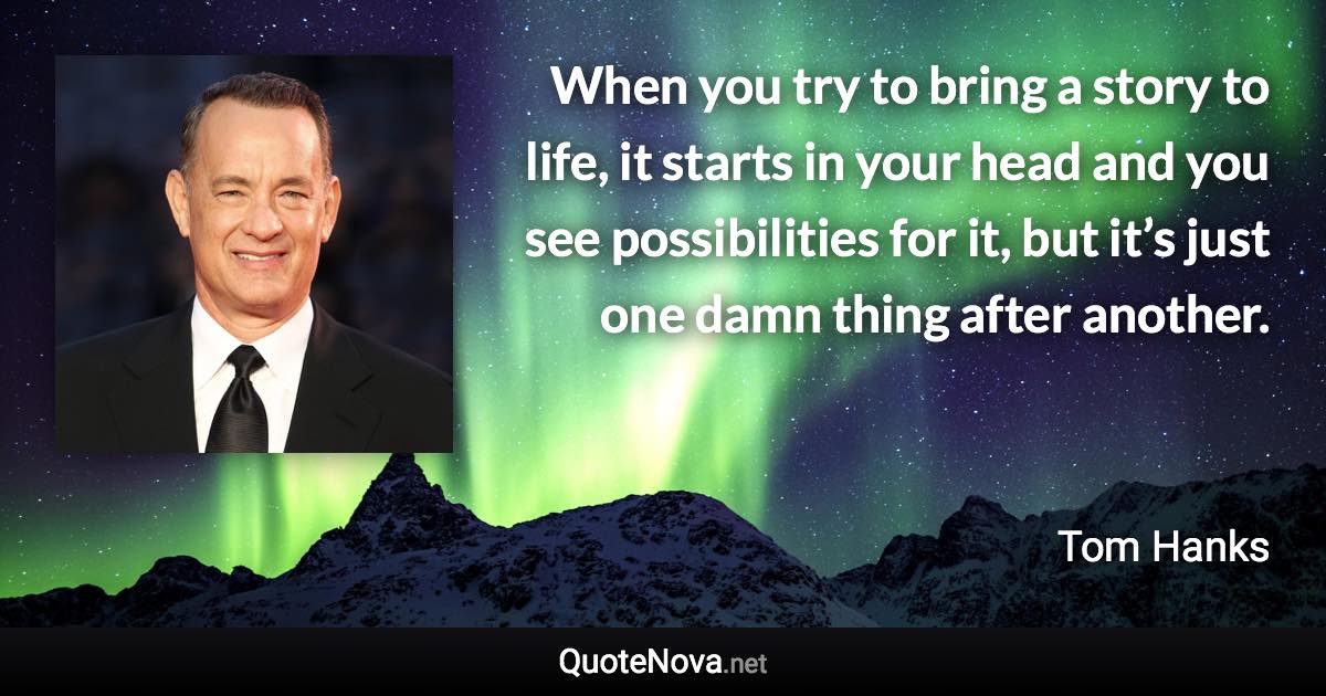 When you try to bring a story to life, it starts in your head and you see possibilities for it, but it’s just one damn thing after another. - Tom Hanks quote