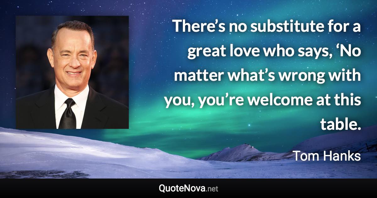 There’s no substitute for a great love who says, ‘No matter what’s wrong with you, you’re welcome at this table. - Tom Hanks quote