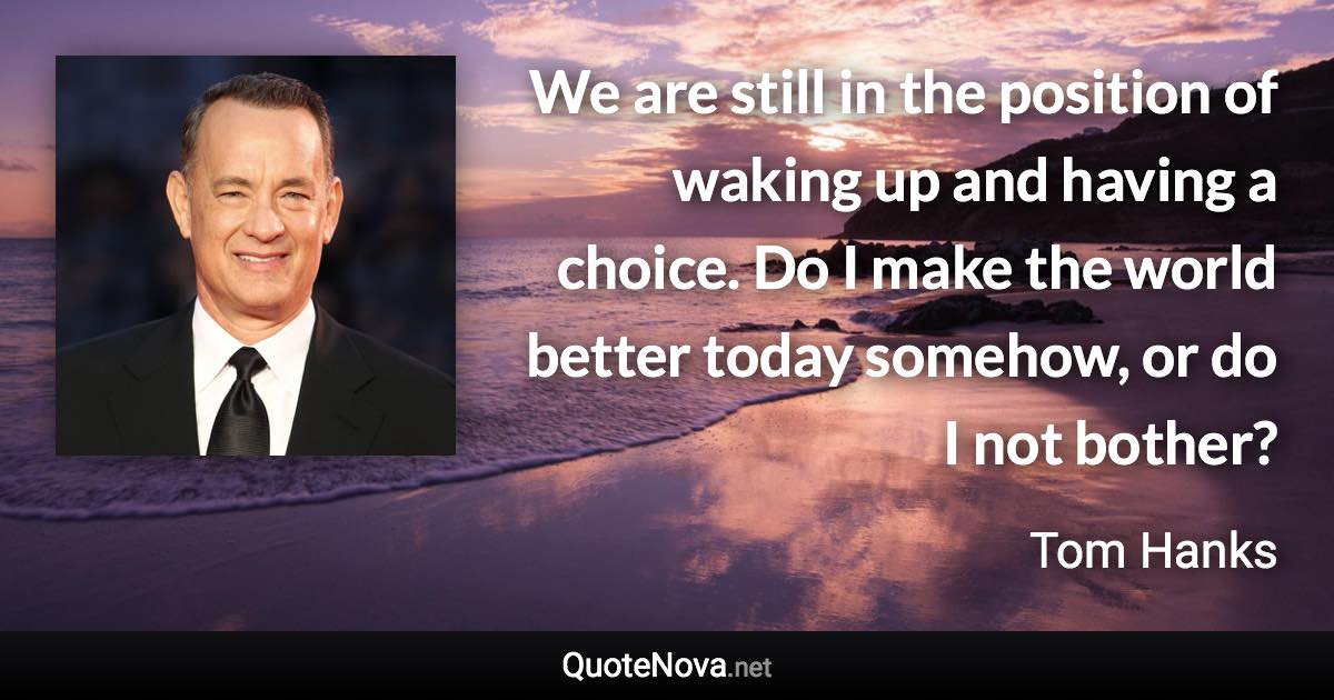 We are still in the position of waking up and having a choice. Do I make the world better today somehow, or do I not bother? - Tom Hanks quote