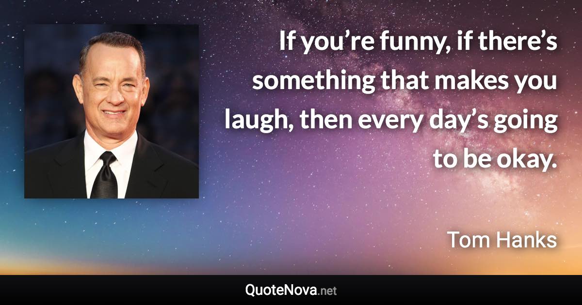 If you’re funny, if there’s something that makes you laugh, then every day’s going to be okay. - Tom Hanks quote