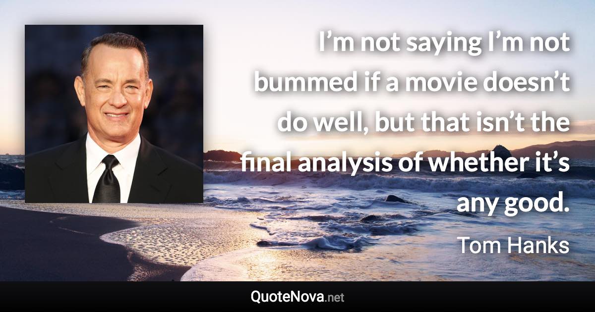 I’m not saying I’m not bummed if a movie doesn’t do well, but that isn’t the final analysis of whether it’s any good. - Tom Hanks quote