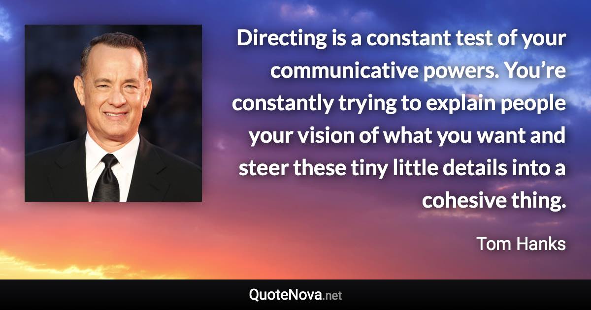 Directing is a constant test of your communicative powers. You’re constantly trying to explain people your vision of what you want and steer these tiny little details into a cohesive thing. - Tom Hanks quote