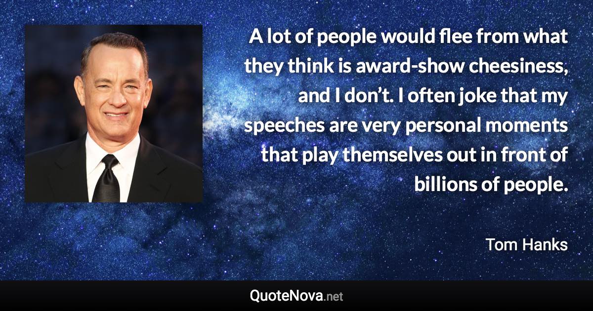 A lot of people would flee from what they think is award-show cheesiness, and I don’t. I often joke that my speeches are very personal moments that play themselves out in front of billions of people. - Tom Hanks quote