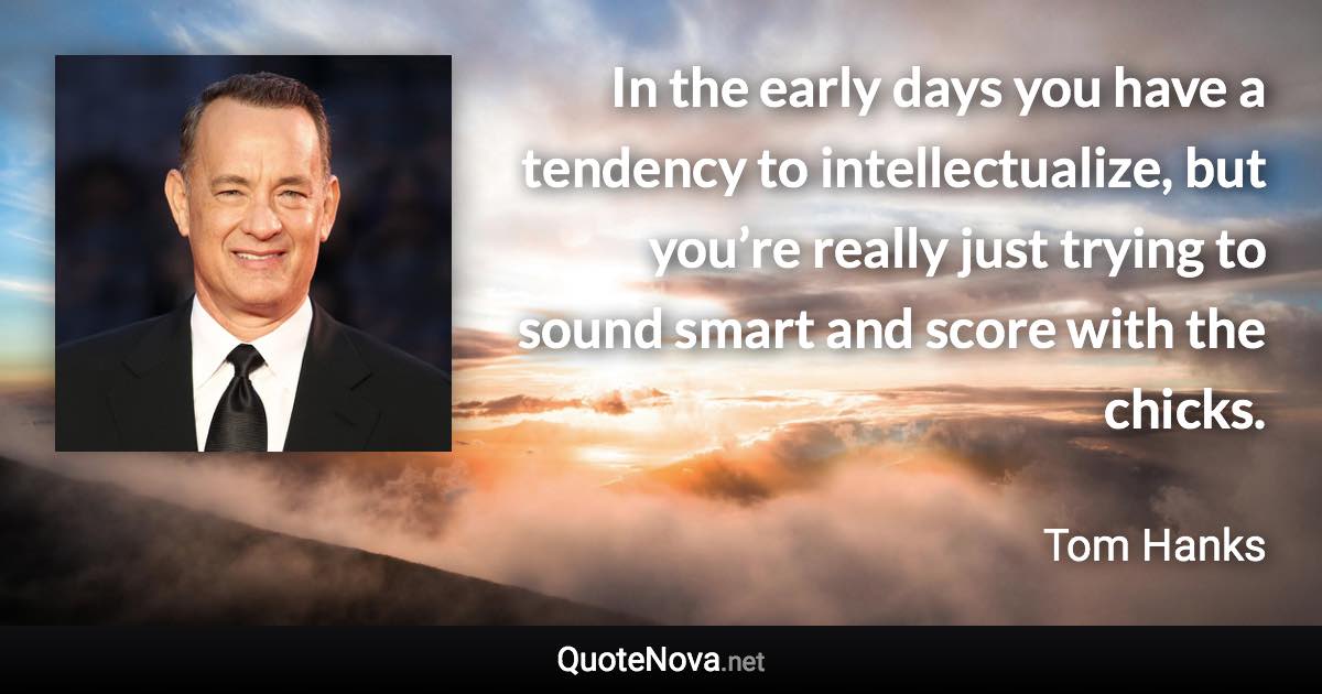 In the early days you have a tendency to intellectualize, but you’re really just trying to sound smart and score with the chicks. - Tom Hanks quote