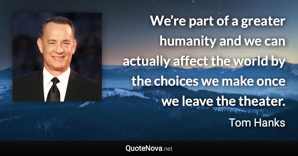 We’re part of a greater humanity and we can actually affect the world by the choices we make once we leave the theater. - Tom Hanks quote