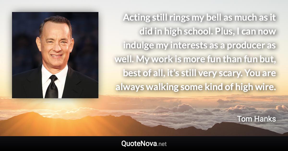 Acting still rings my bell as much as it did in high school. Plus, I can now indulge my interests as a producer as well. My work is more fun than fun but, best of all, it’s still very scary. You are always walking some kind of high wire. - Tom Hanks quote