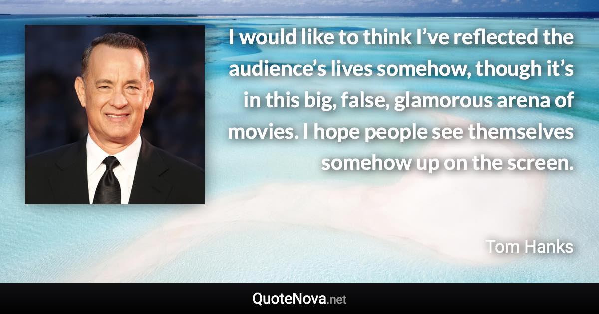 I would like to think I’ve reflected the audience’s lives somehow, though it’s in this big, false, glamorous arena of movies. I hope people see themselves somehow up on the screen. - Tom Hanks quote