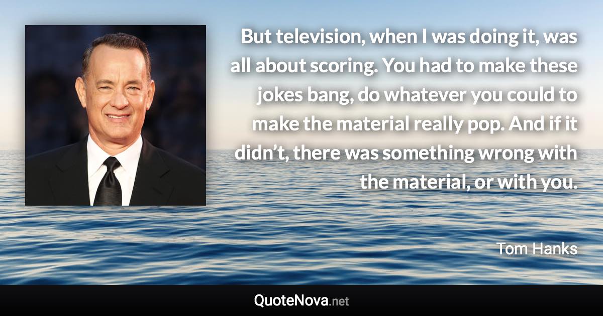 But television, when I was doing it, was all about scoring. You had to make these jokes bang, do whatever you could to make the material really pop. And if it didn’t, there was something wrong with the material, or with you. - Tom Hanks quote