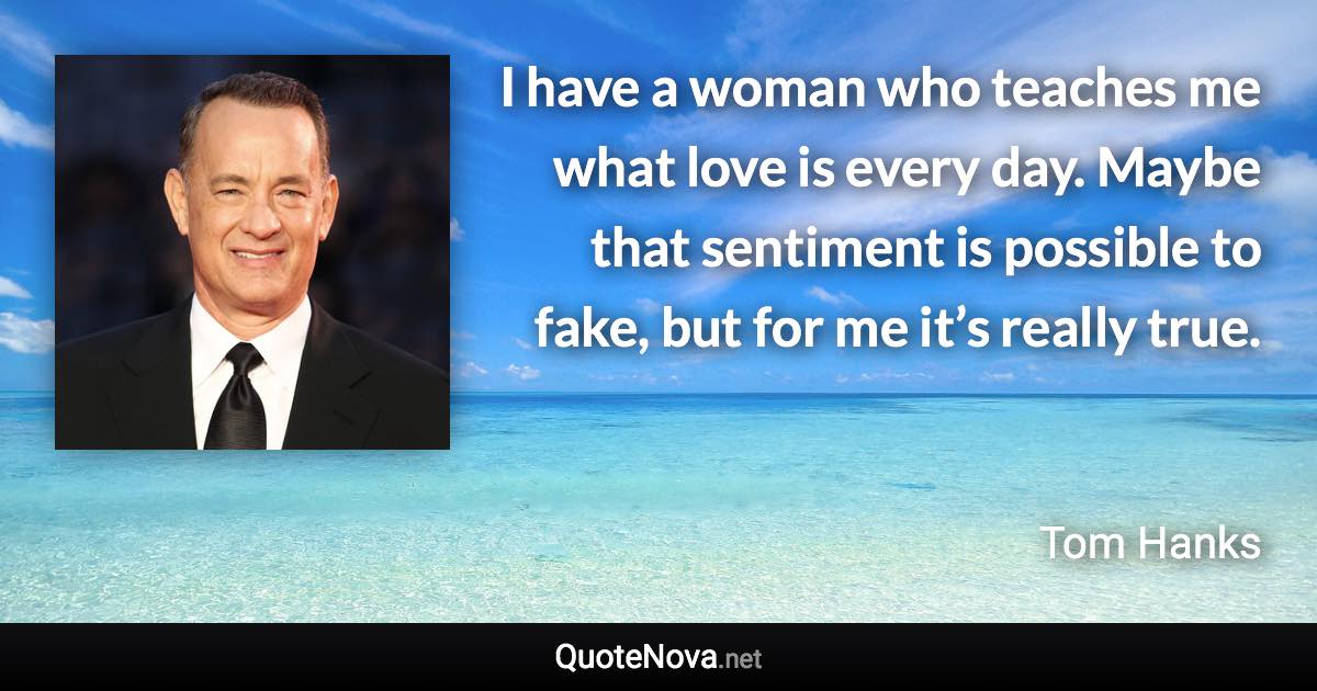 I have a woman who teaches me what love is every day. Maybe that sentiment is possible to fake, but for me it’s really true. - Tom Hanks quote