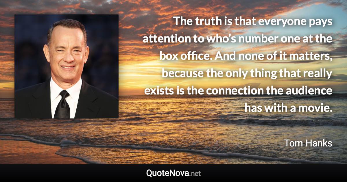 The truth is that everyone pays attention to who’s number one at the box office. And none of it matters, because the only thing that really exists is the connection the audience has with a movie. - Tom Hanks quote