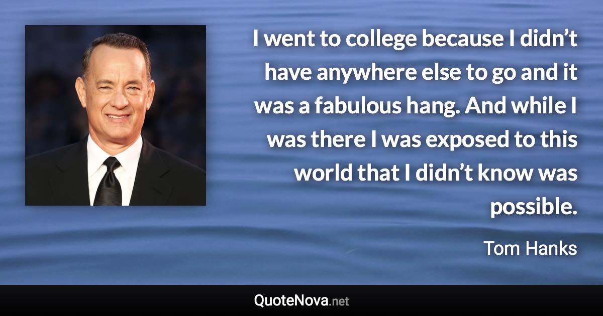 I went to college because I didn’t have anywhere else to go and it was a fabulous hang. And while I was there I was exposed to this world that I didn’t know was possible. - Tom Hanks quote