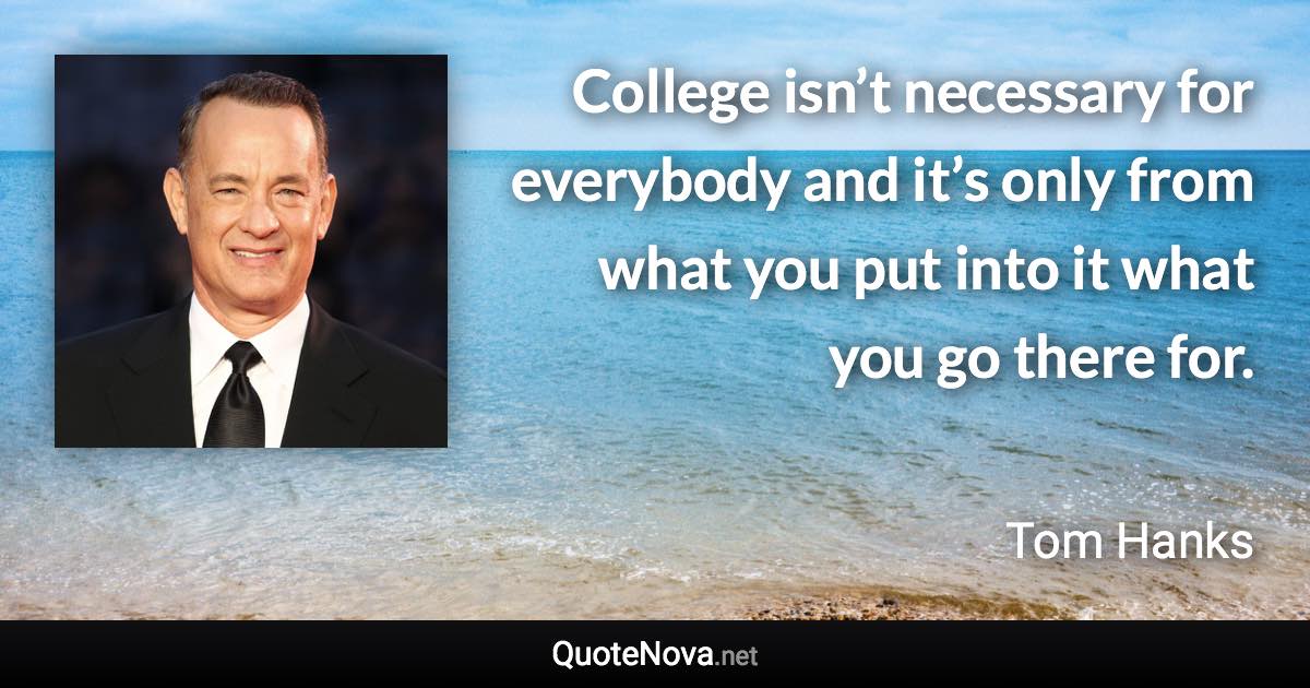 College isn’t necessary for everybody and it’s only from what you put into it what you go there for. - Tom Hanks quote