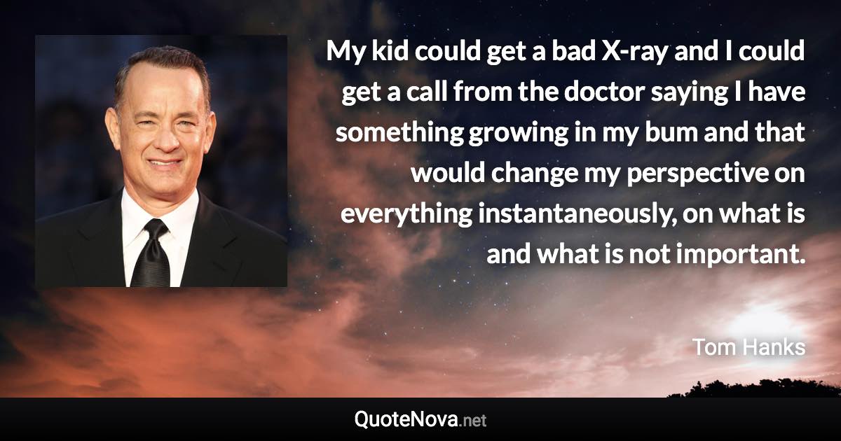 My kid could get a bad X-ray and I could get a call from the doctor saying I have something growing in my bum and that would change my perspective on everything instantaneously, on what is and what is not important. - Tom Hanks quote