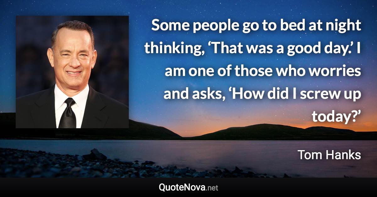 Some people go to bed at night thinking, ‘That was a good day.’ I am one of those who worries and asks, ‘How did I screw up today?’ - Tom Hanks quote