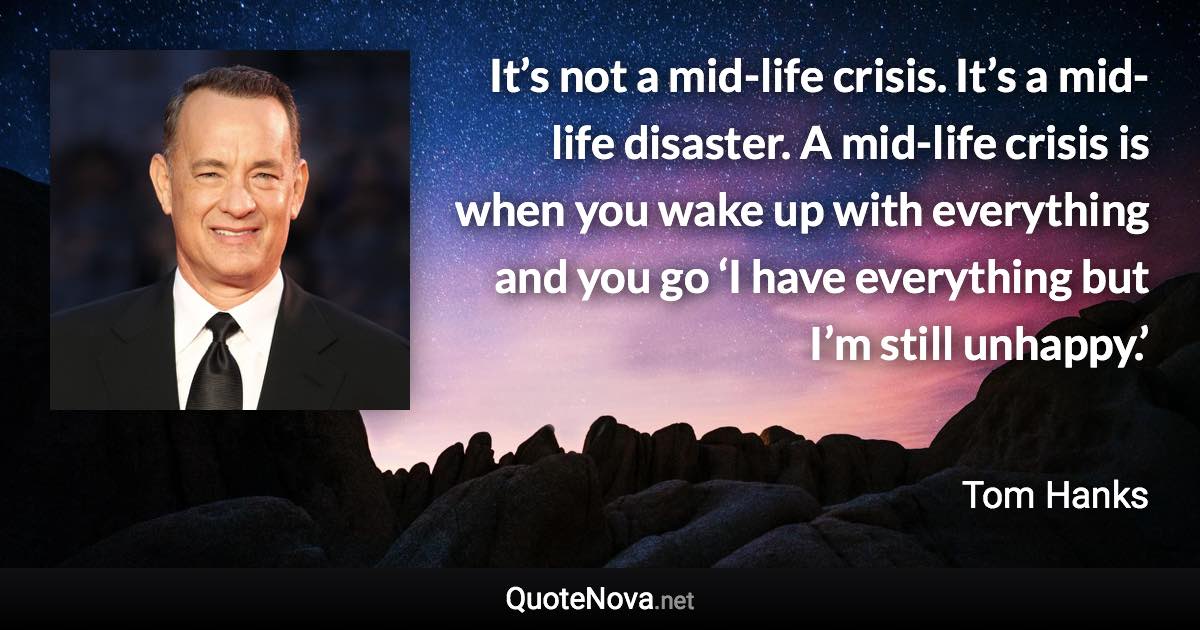 It’s not a mid-life crisis. It’s a mid-life disaster. A mid-life crisis is when you wake up with everything and you go ‘I have everything but I’m still unhappy.’ - Tom Hanks quote