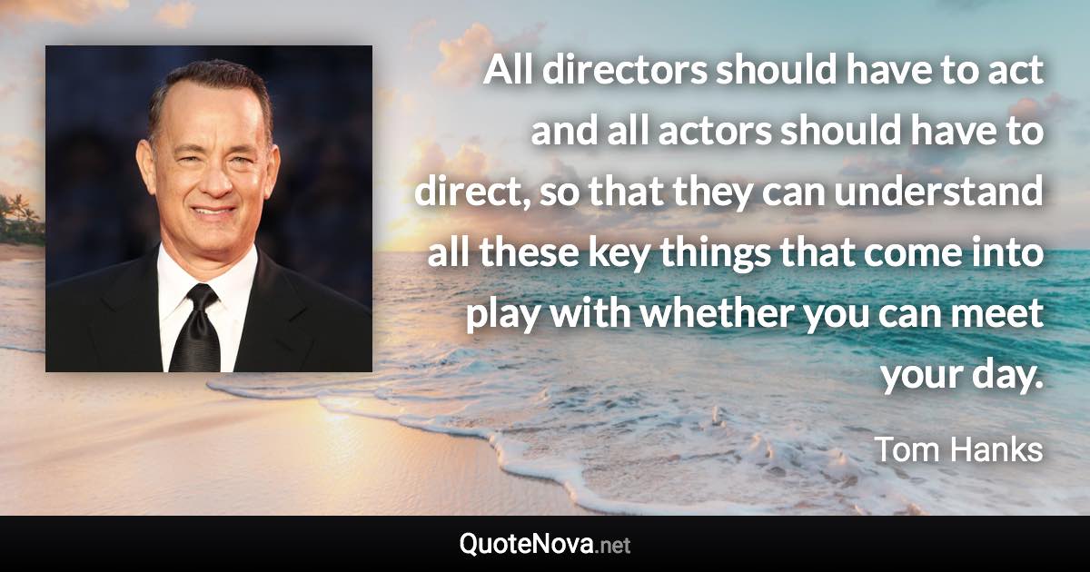 All directors should have to act and all actors should have to direct, so that they can understand all these key things that come into play with whether you can meet your day. - Tom Hanks quote