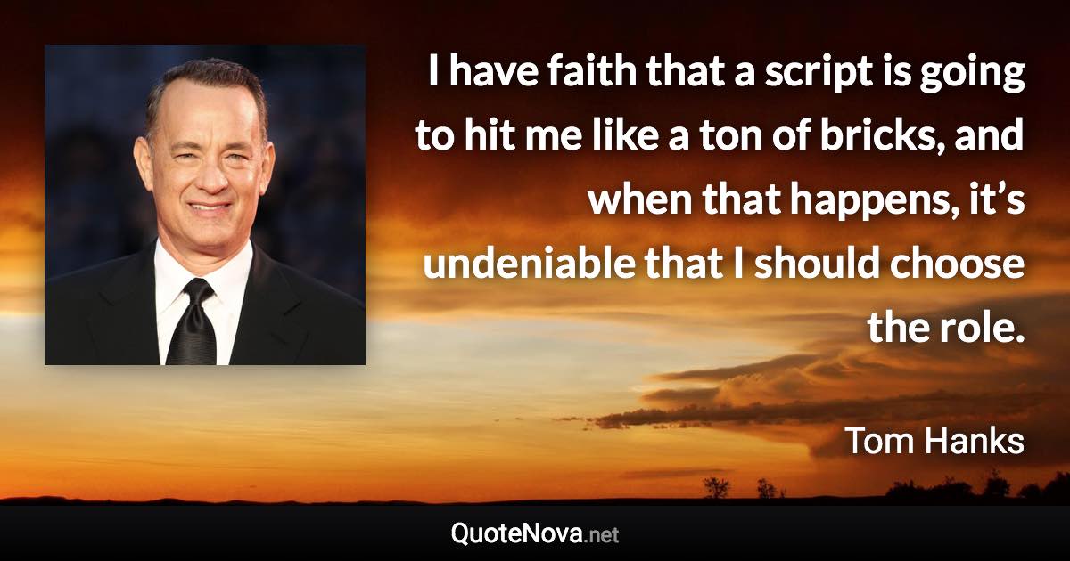 I have faith that a script is going to hit me like a ton of bricks, and when that happens, it’s undeniable that I should choose the role. - Tom Hanks quote