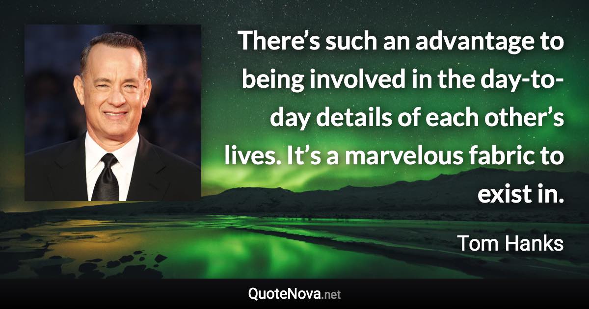 There’s such an advantage to being involved in the day-to-day details of each other’s lives. It’s a marvelous fabric to exist in. - Tom Hanks quote