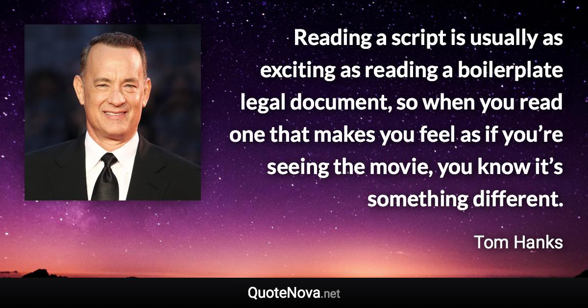 Reading a script is usually as exciting as reading a boilerplate legal document, so when you read one that makes you feel as if you’re seeing the movie, you know it’s something different. - Tom Hanks quote