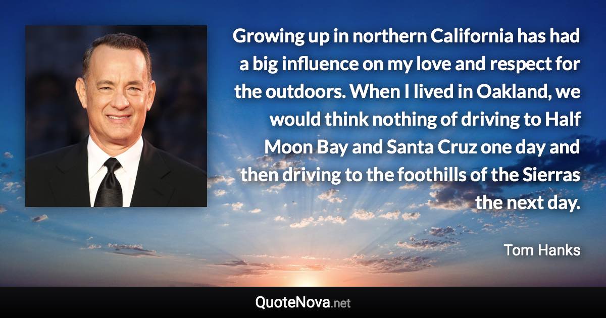 Growing up in northern California has had a big influence on my love and respect for the outdoors. When I lived in Oakland, we would think nothing of driving to Half Moon Bay and Santa Cruz one day and then driving to the foothills of the Sierras the next day. - Tom Hanks quote