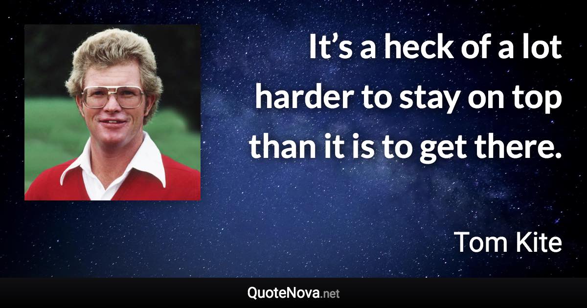 It’s a heck of a lot harder to stay on top than it is to get there. - Tom Kite quote