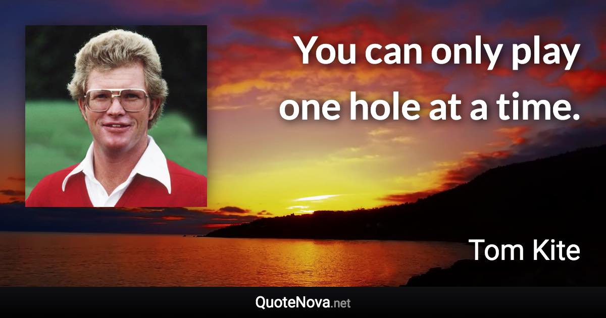 You can only play one hole at a time. - Tom Kite quote