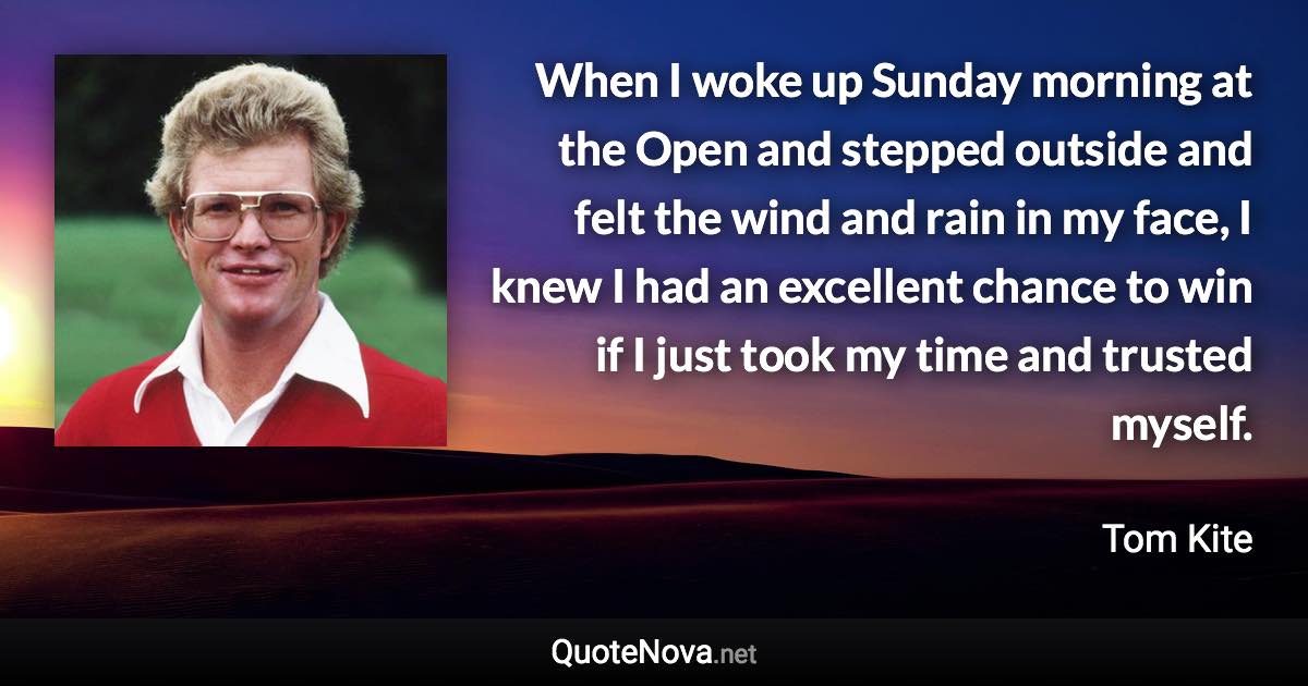 When I woke up Sunday morning at the Open and stepped outside and felt the wind and rain in my face, I knew I had an excellent chance to win if I just took my time and trusted myself. - Tom Kite quote