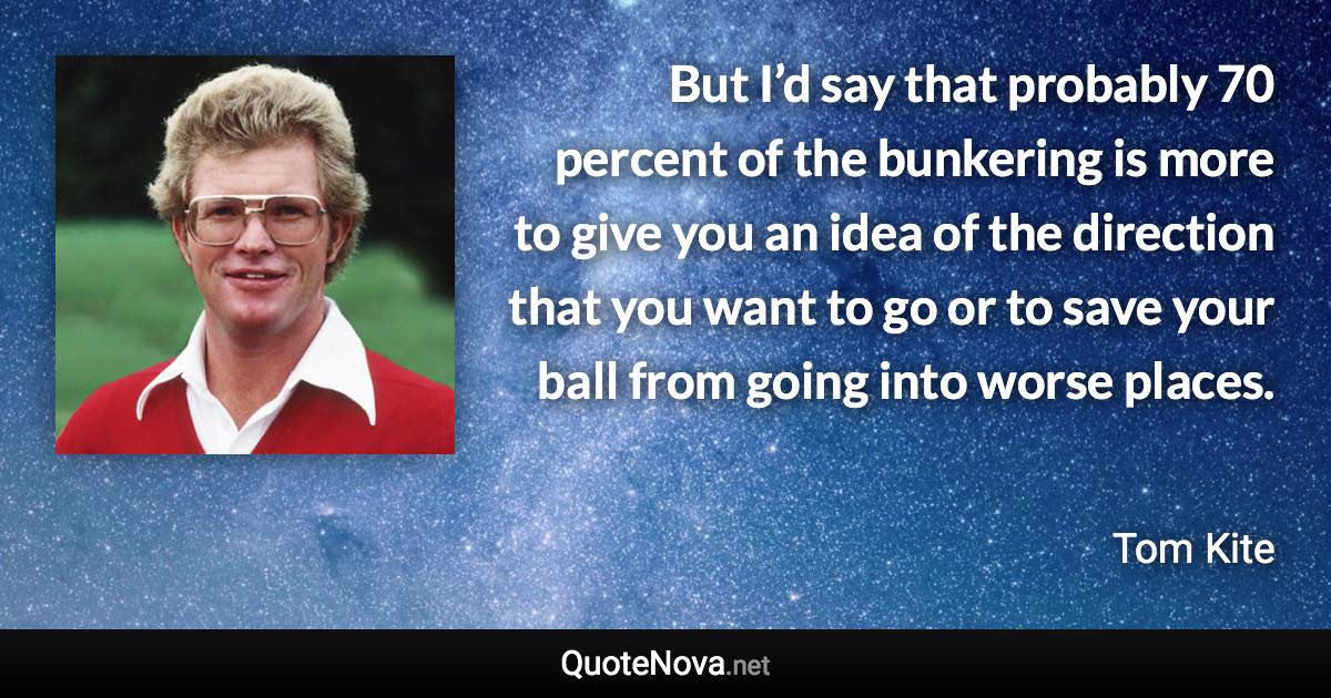 But I’d say that probably 70 percent of the bunkering is more to give you an idea of the direction that you want to go or to save your ball from going into worse places. - Tom Kite quote