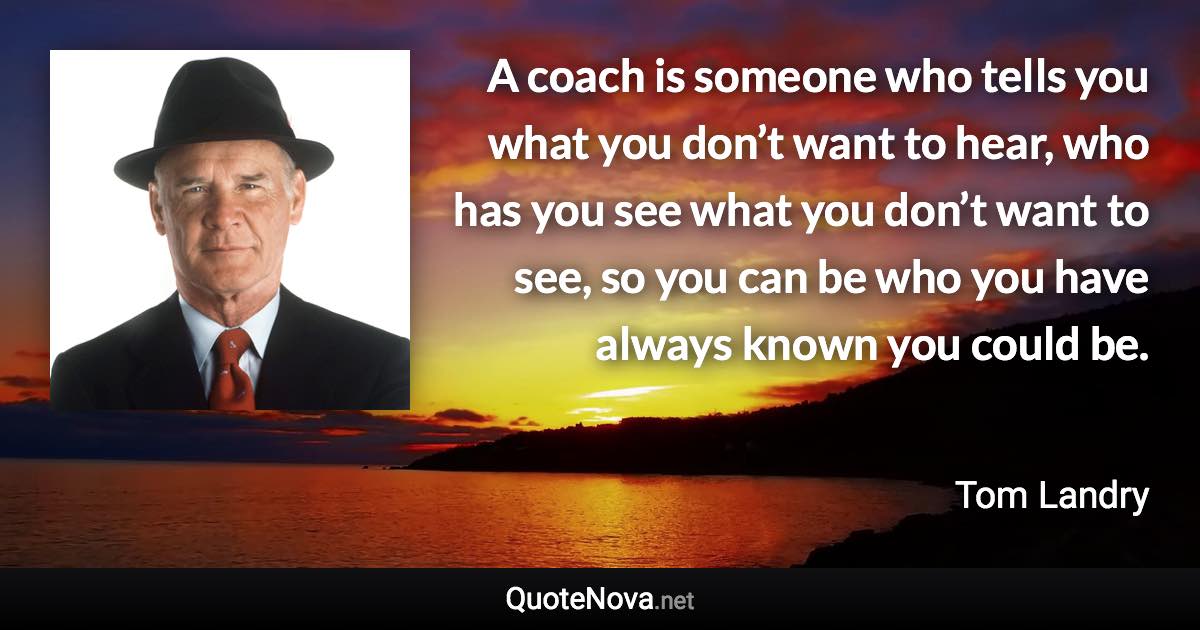 A coach is someone who tells you what you don’t want to hear, who has you see what you don’t want to see, so you can be who you have always known you could be. - Tom Landry quote