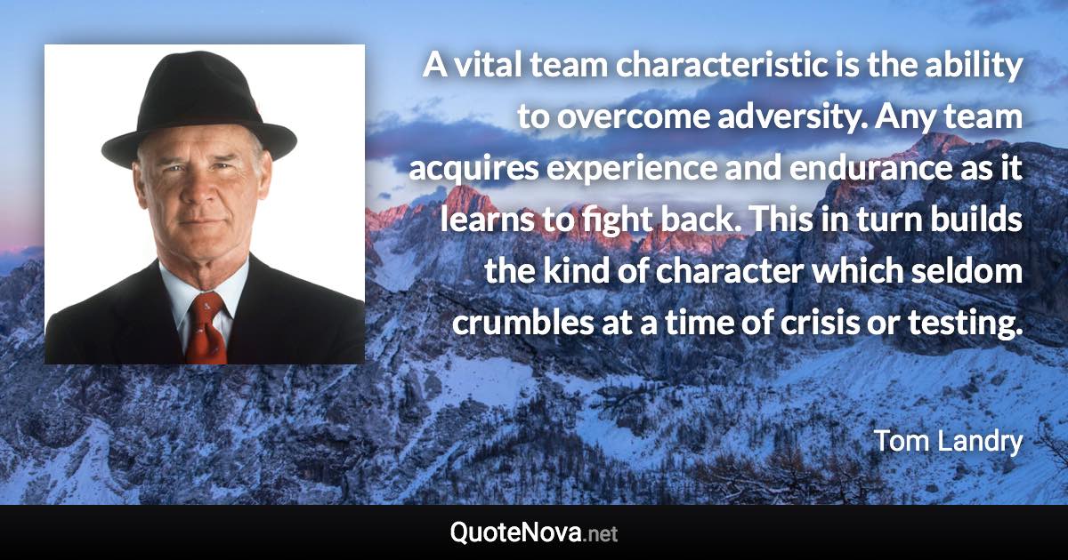 A vital team characteristic is the ability to overcome adversity. Any team acquires experience and endurance as it learns to fight back. This in turn builds the kind of character which seldom crumbles at a time of crisis or testing. - Tom Landry quote