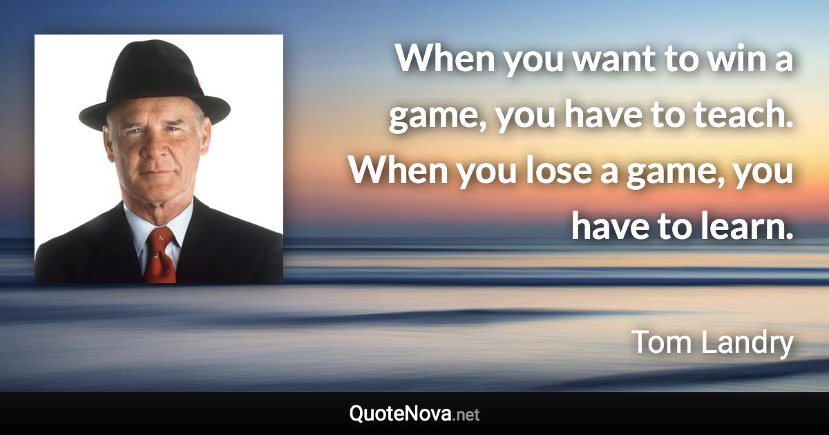 When you want to win a game, you have to teach. When you lose a game, you have to learn. - Tom Landry quote