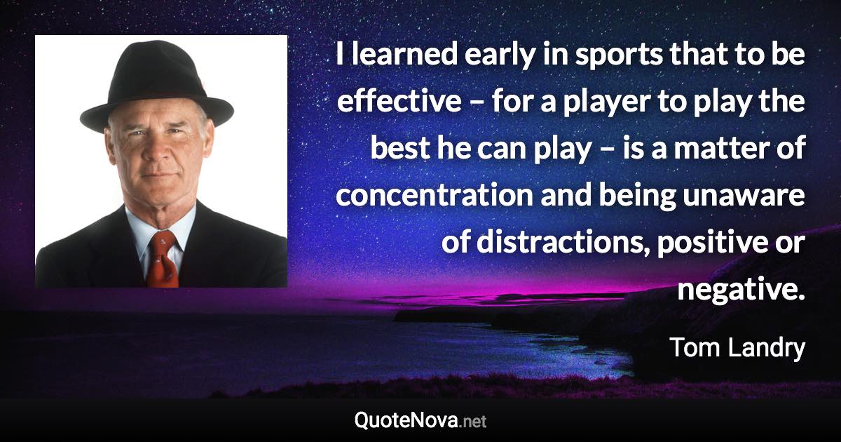 I learned early in sports that to be effective – for a player to play the best he can play – is a matter of concentration and being unaware of distractions, positive or negative. - Tom Landry quote