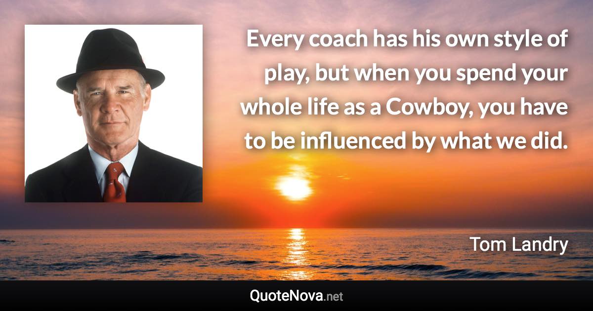 Every coach has his own style of play, but when you spend your whole life as a Cowboy, you have to be influenced by what we did. - Tom Landry quote
