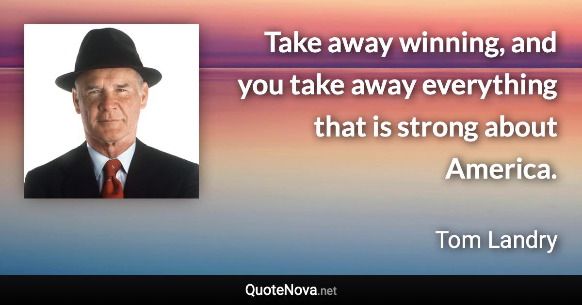 Take away winning, and you take away everything that is strong about America. - Tom Landry quote